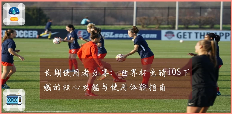长期使用者分享：世界杯竞猜iOS下载的核心功能与使用体验指南