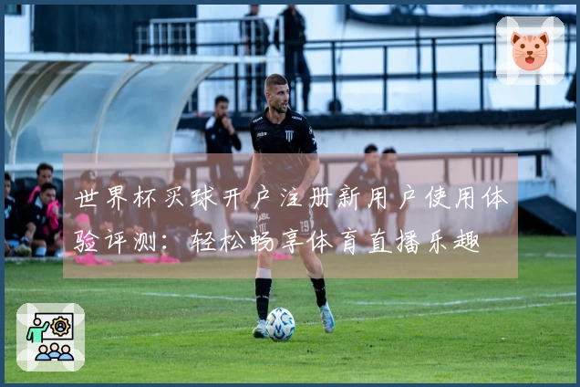 世界杯买球开户注册新用户使用体验评测：轻松畅享体育直播乐趣